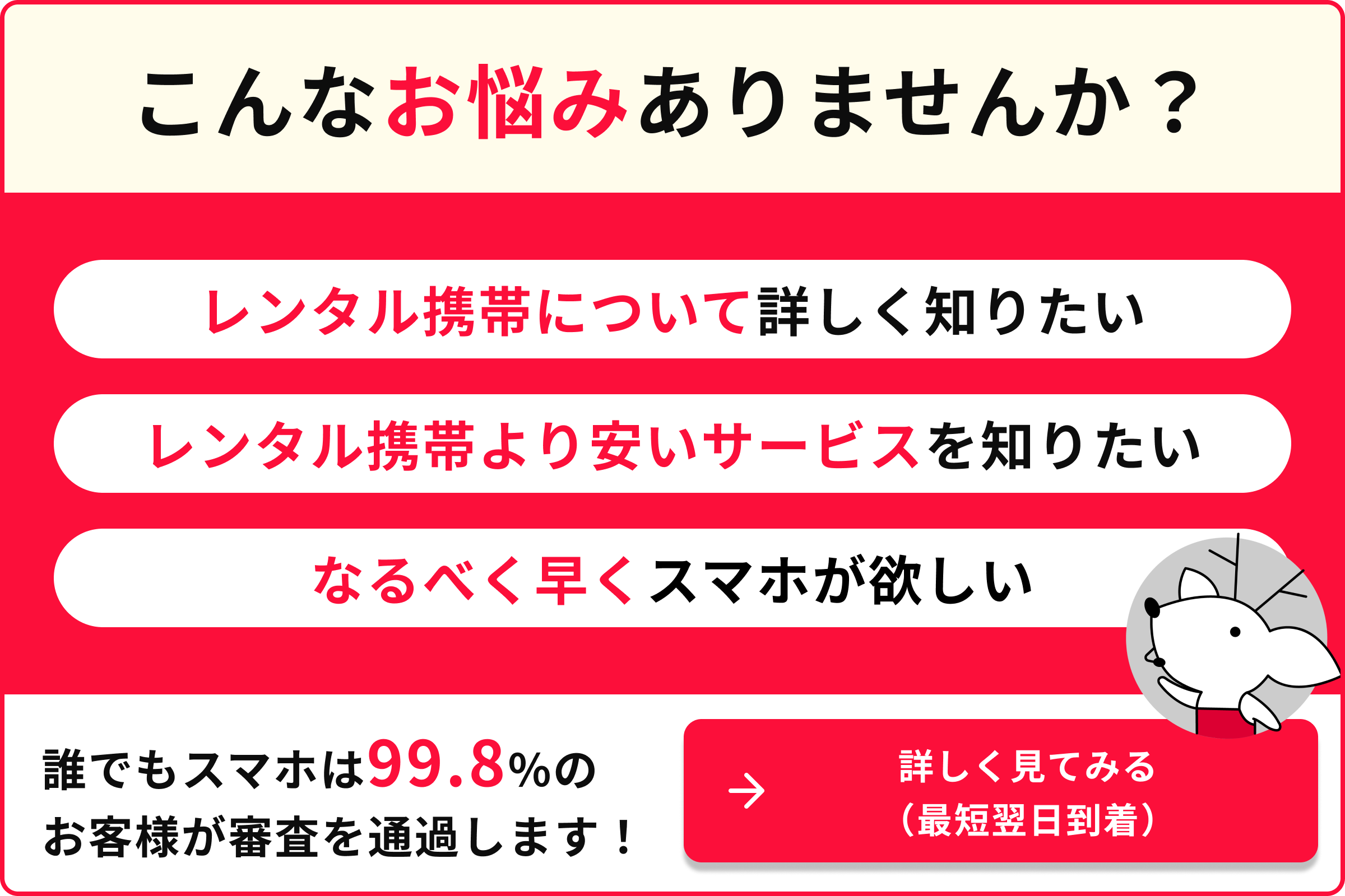 こんなお悩みありませんか？ レンタル携帯について詳しく知りたい なるべく早くスマホが欲しい 誰でもスマホは99.8％のお客様が審査を通過します！ 詳しく見てみる （最短翌日到着）