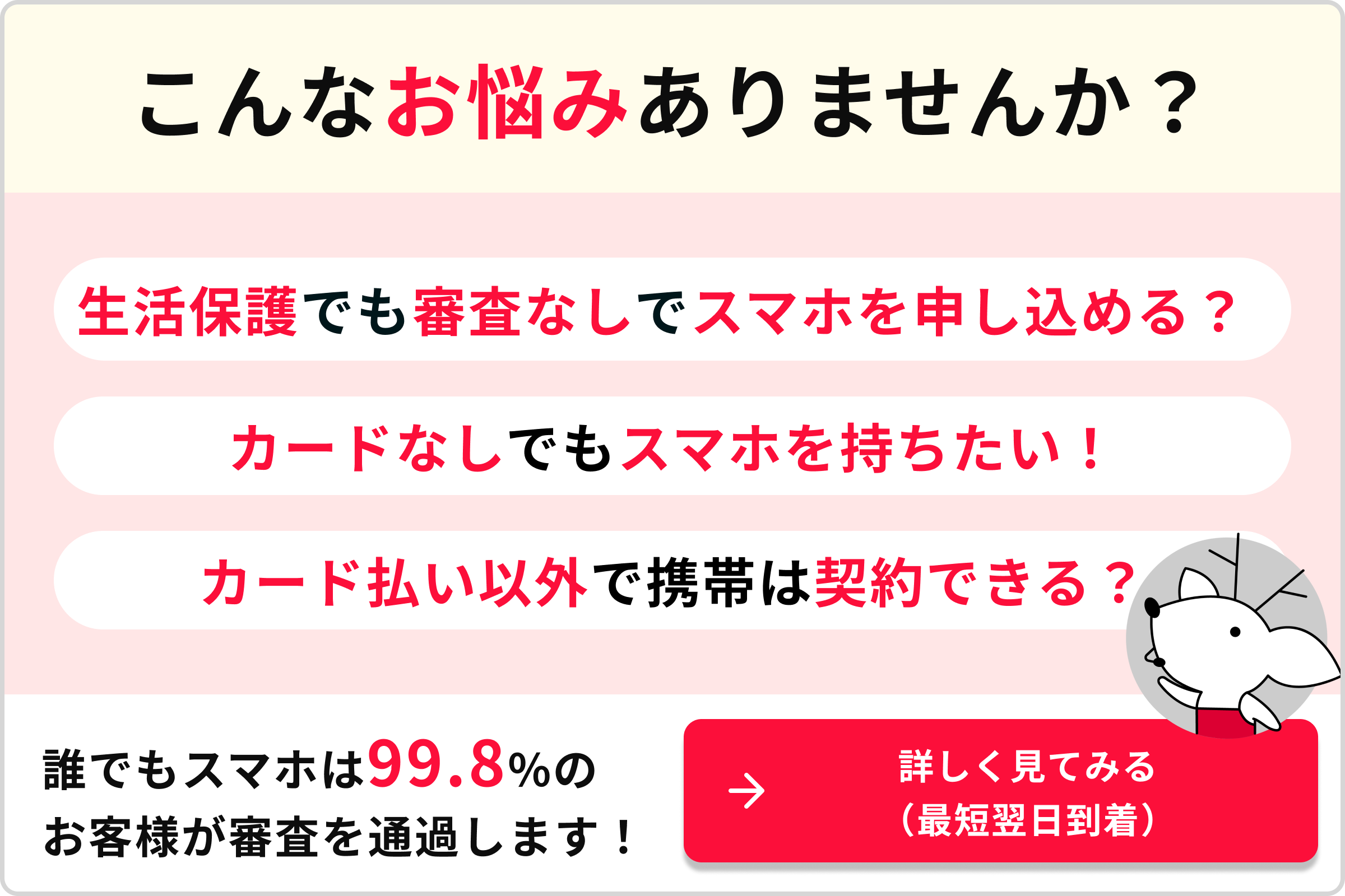 こんなお悩みありませんか？ 生活保護でも審査なしでスマホを申し込める＞ カード払い以外で携帯は契約できる？ 誰でもスマホでは99.8％のお客様が審査を通過しいます。 詳しく見てみる。（最短翌日到着）