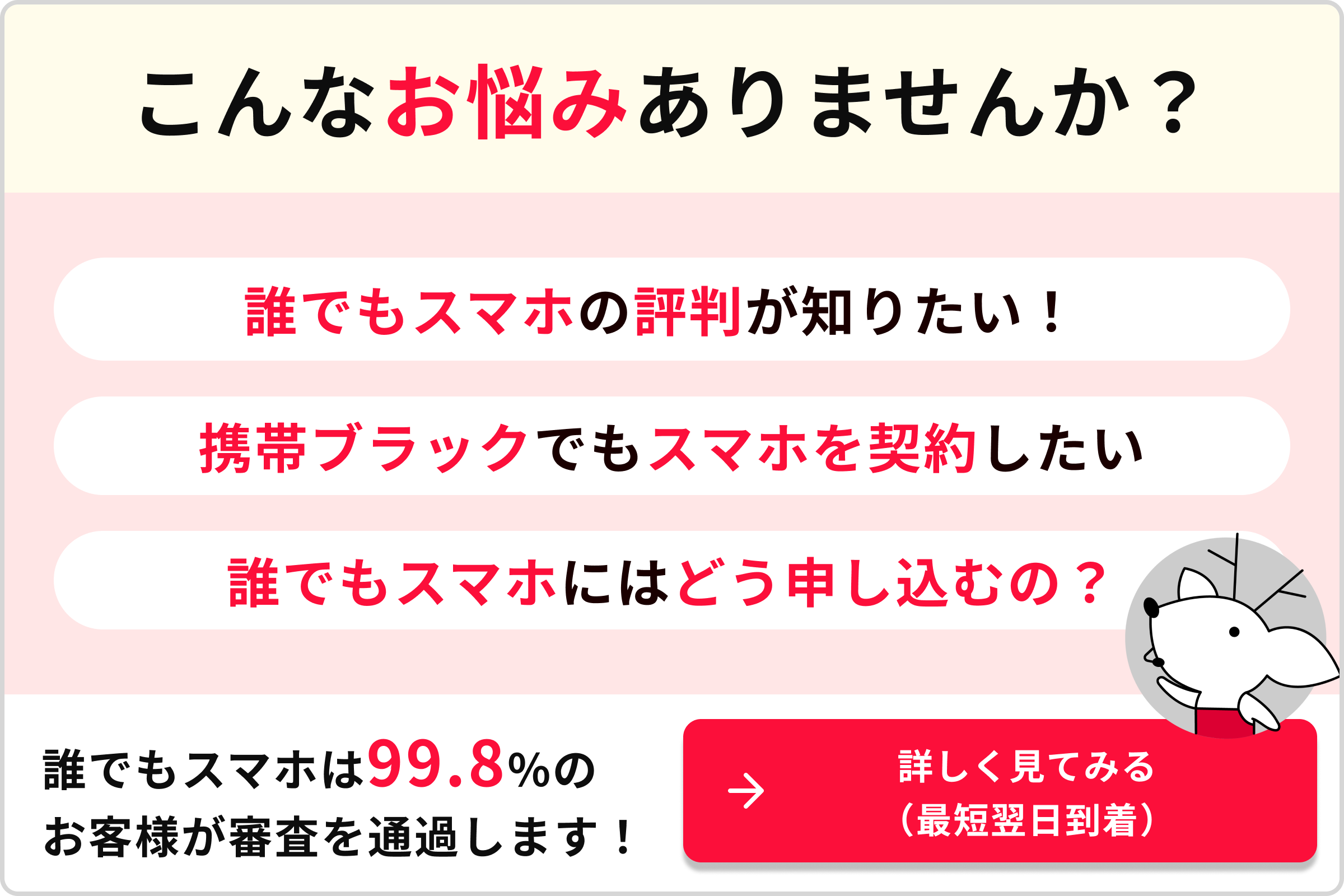 こんなお悩みありませんか？ 誰でもスマホの評判が知りたい！ 携帯ブラックでもスマホを契約したい。 誰でもスマホにはどう申し込むの？ 誰でもスマホは99.8％のお客様が審査を通過します！ 詳しく見てみる（最短翌日到着）