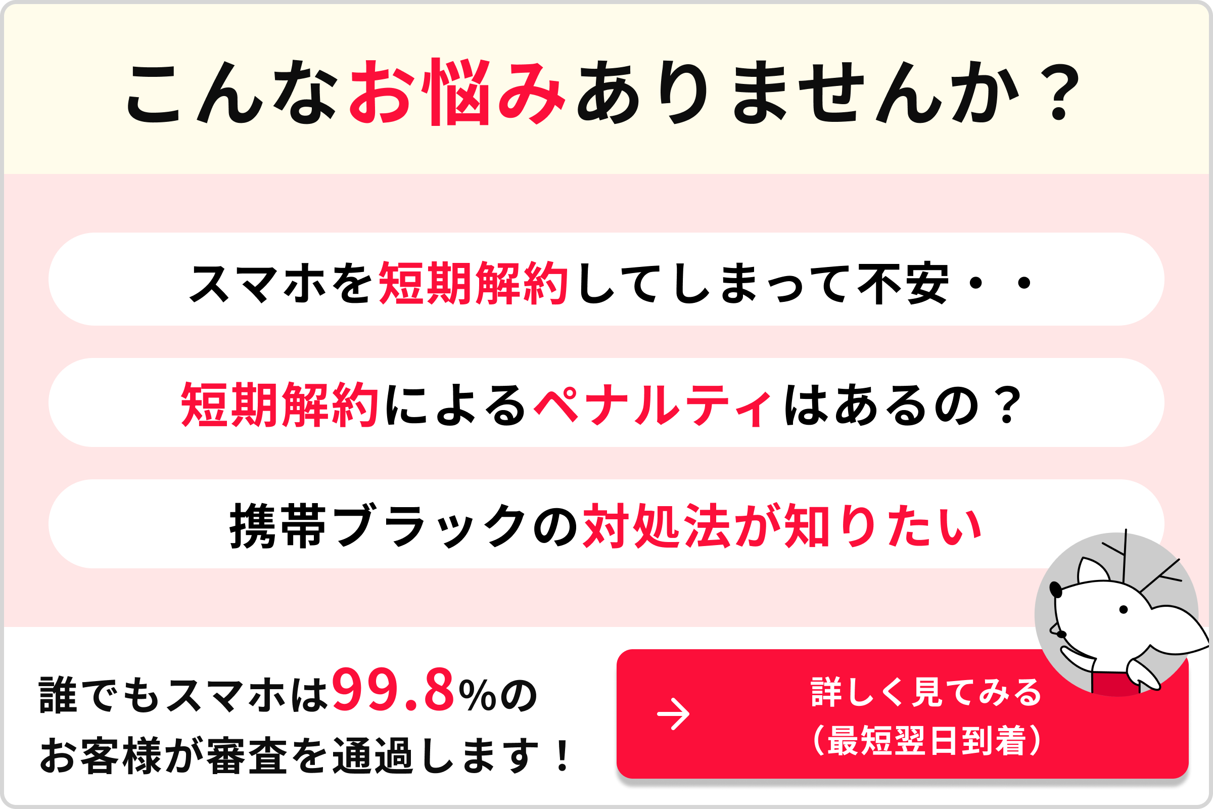 こんなお悩みありませんか？スマホを短期解約してしまって不安・・短期解約によるペナルティはあるの？携帯ブラックの対処法が知りたい 誰でもスマホは99.8％のお客様が審査を通過します！→詳しく見てみる（最短翌日到着）