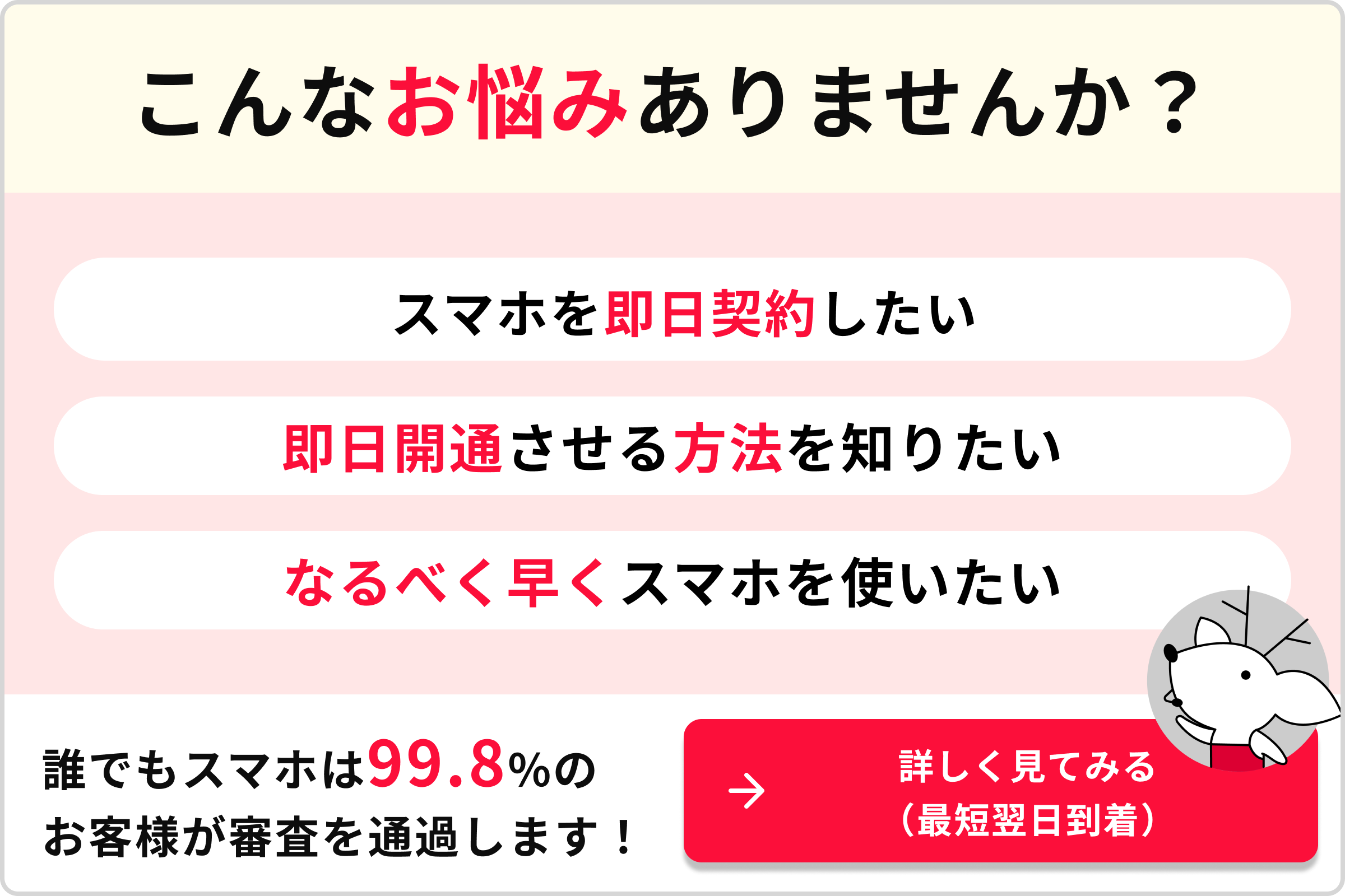 こんなお悩みありませんか？スマホを即日契約したい　即日開通させる方法を知りたい　なるべく早くスマホを使いたい　誰でもスマホは99.8%のお客様が審査を通過します！　→詳しく見てみる（最短翌日到着）