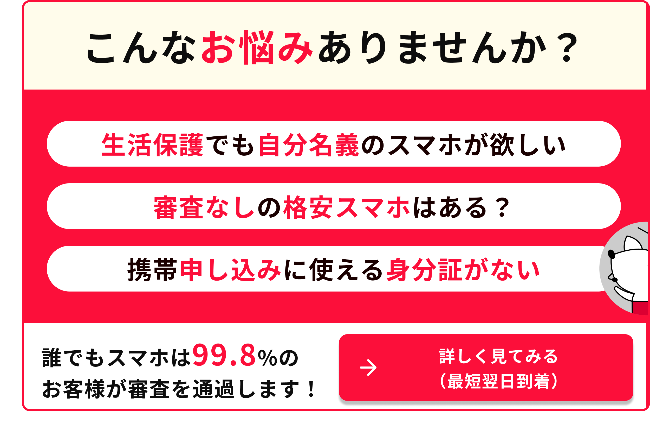こんなお悩みありませんか 生活保護でも自分のスマホが欲しい 審査なしの格安スマホはある 携帯申し込みに使える身分証がない 誰でもスマホは99.8％のお客様が審査を通過します 詳しく見てみる 最短翌日到着