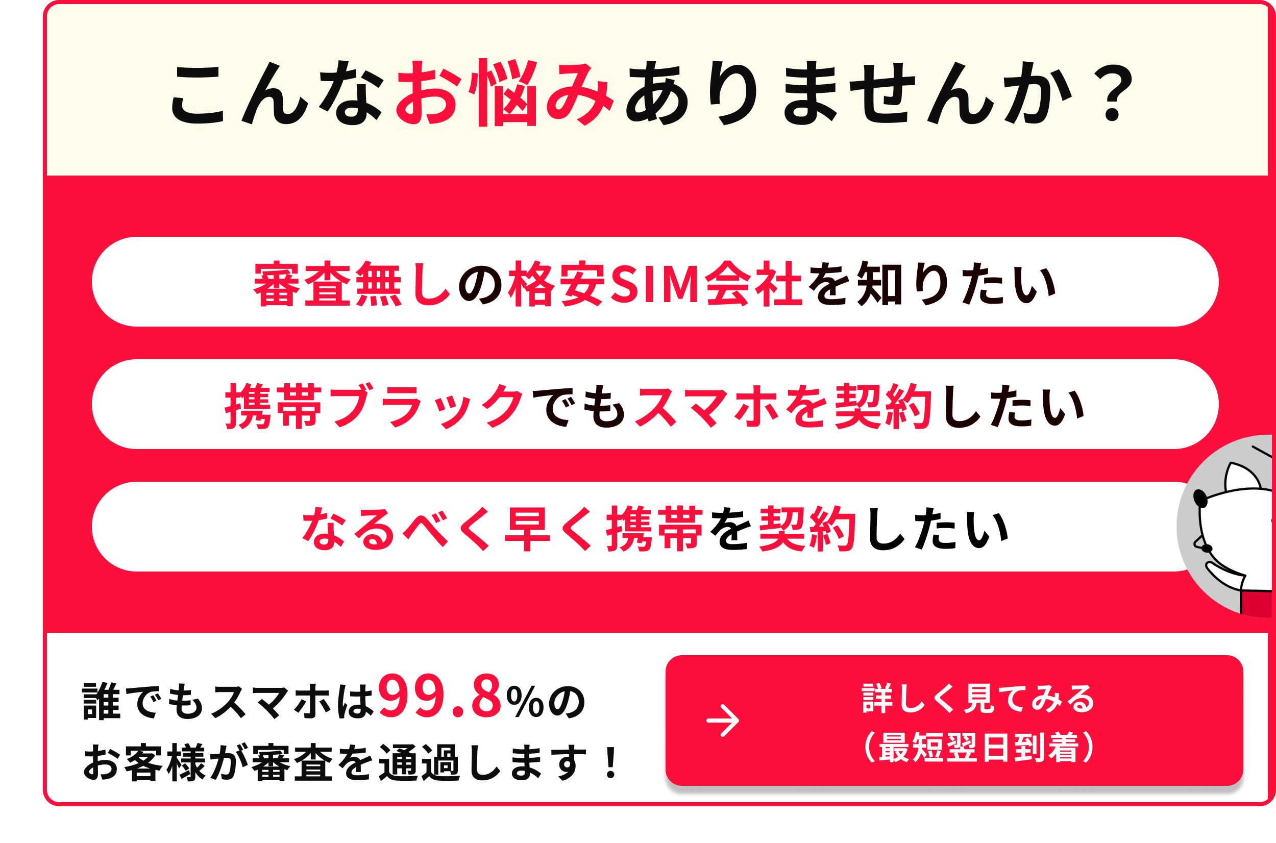 こんなお悩みありませんか 携帯ブラックでもスマホを契約したい なるべく早く携帯を契約したい 誰でもスマホは99.8％のお客様が審査を通過します 詳しく見てみる（最短翌日到着）