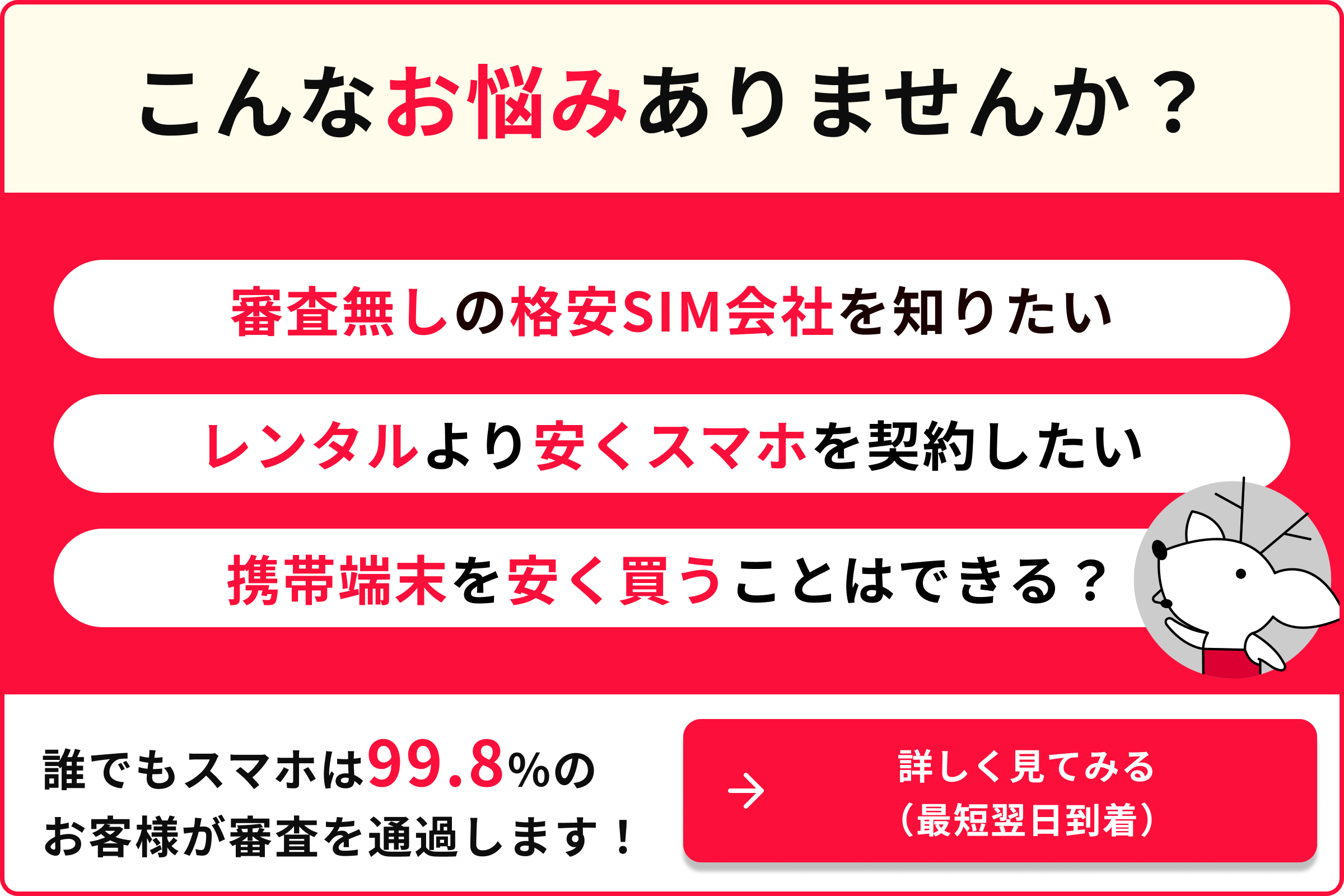 こんなお悩みありませんか 審査なしの格安SIM会社を知りたい レンタルスマホを契約したい 携帯端末を安く買うことはできる？ 誰でもスマホは99.8％のお客様が審査を通過します 詳しく見てみる 最短翌日到着