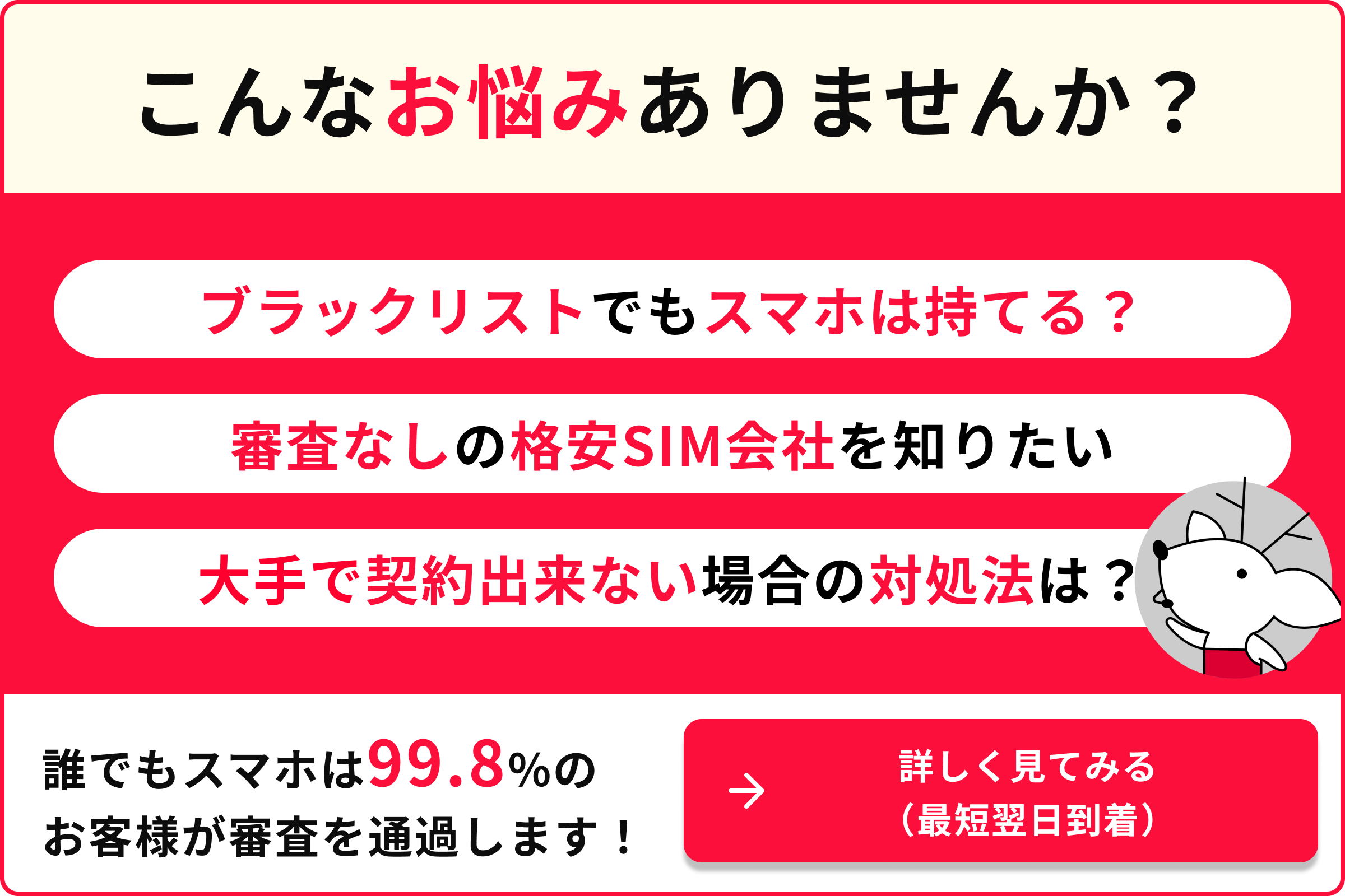 こんなお悩みありませんか？ ブラックリストでもスマホは持てる？ 審査なしの格安SIM会社を知りたい 大手で契約出来ない場合の対処法は？ 誰でもスマホは99.8％のお客様が審査を通過します！ 詳しく見てみる 最短翌日到着