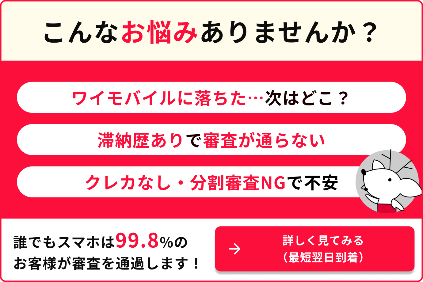 こんなア悩みありませんか？ ワイモバイルに落ちた...次はどこ？ 滞納歴ありで審査が通らない クレカなし・分割審査NGで不安 誰でもスマホは99.8%のお客様が審査を通過します！
