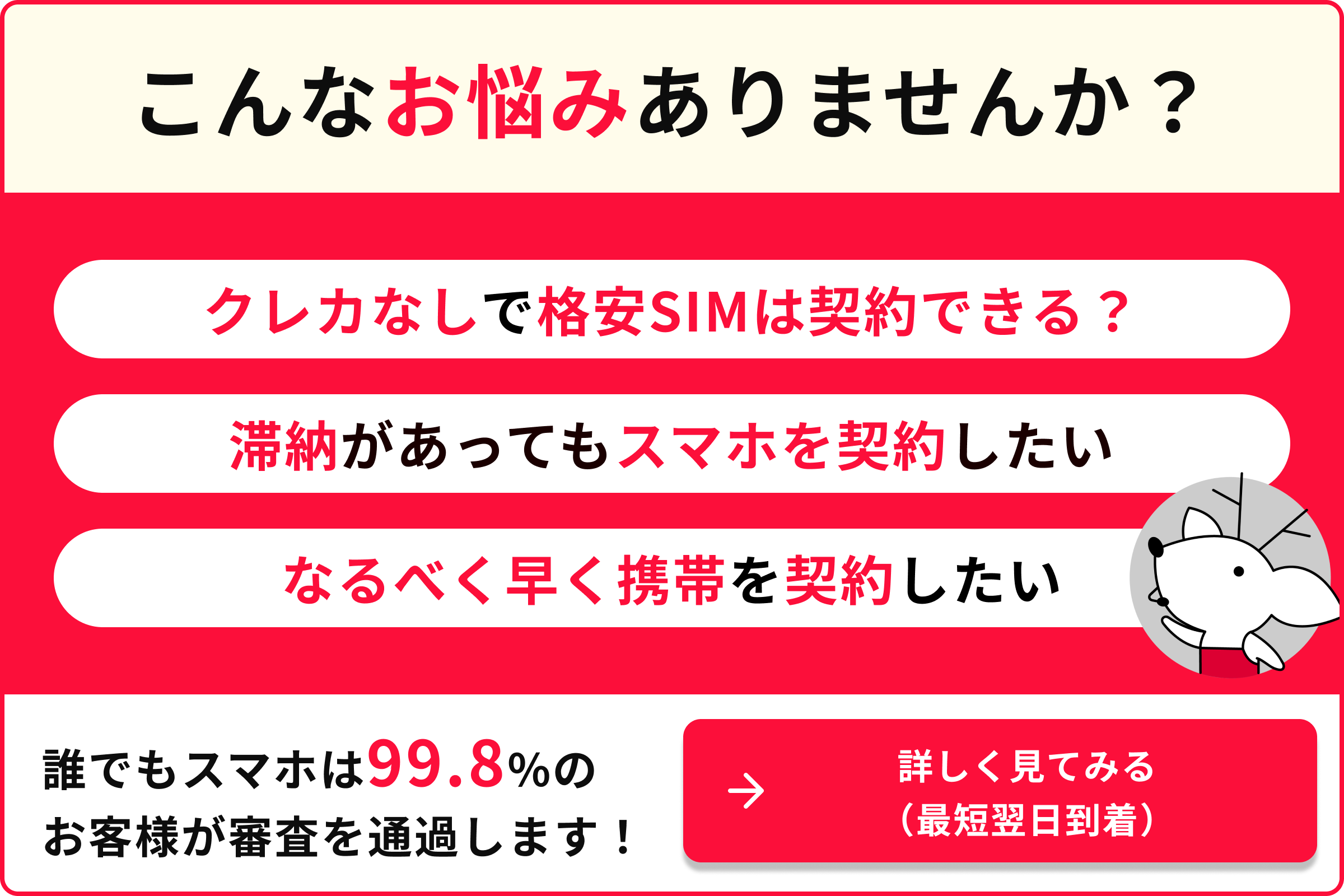 こんなお悩みありませんか クレカなしで格安SIMは契約できる？ 滞納があってもスマホを契約したい なるべく早く携帯を契約したい 誰でもスマホは99.8％のお客様が審査を通過します 詳しく見てみる 最短翌日到着
