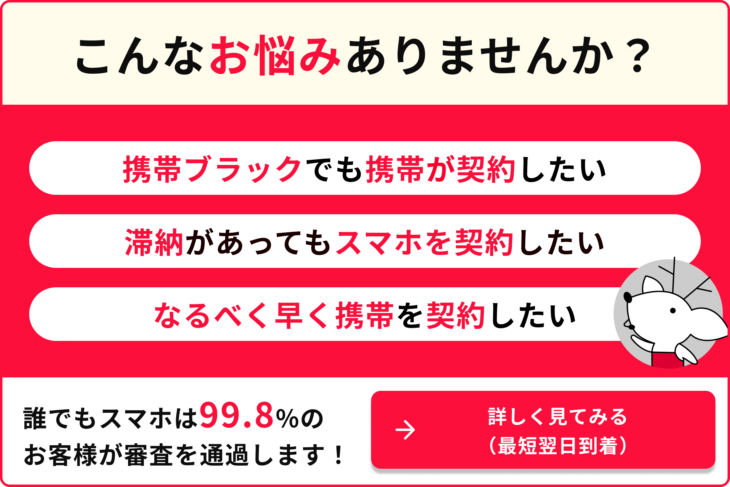 こんなお悩みありませんか 携帯ブラックでも携帯が契約したい 滞納があってもスマホを契約したい なるべく早く携帯を契約したい 誰でもスマホは99.8％のお客様が審査を通過します 詳しく見てみる 最短翌日到着