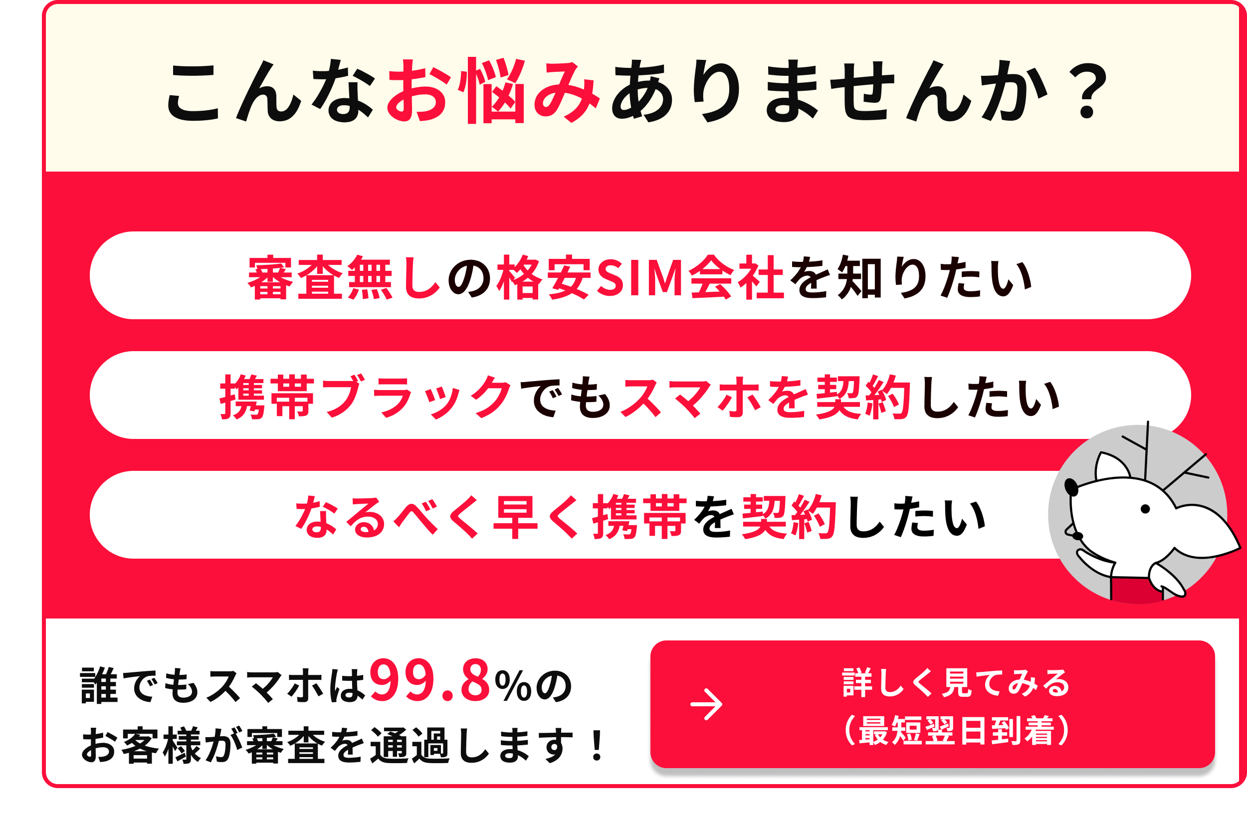 こんなお悩みありませんか 審査なしの格安SIM会社を知りたい 携帯ブラックでもスマホを契約したい なるべく早く携帯を契約したい 誰でもスマホは99.8％のお客様が審査を通過します 詳しく見てみる 最短翌日到着