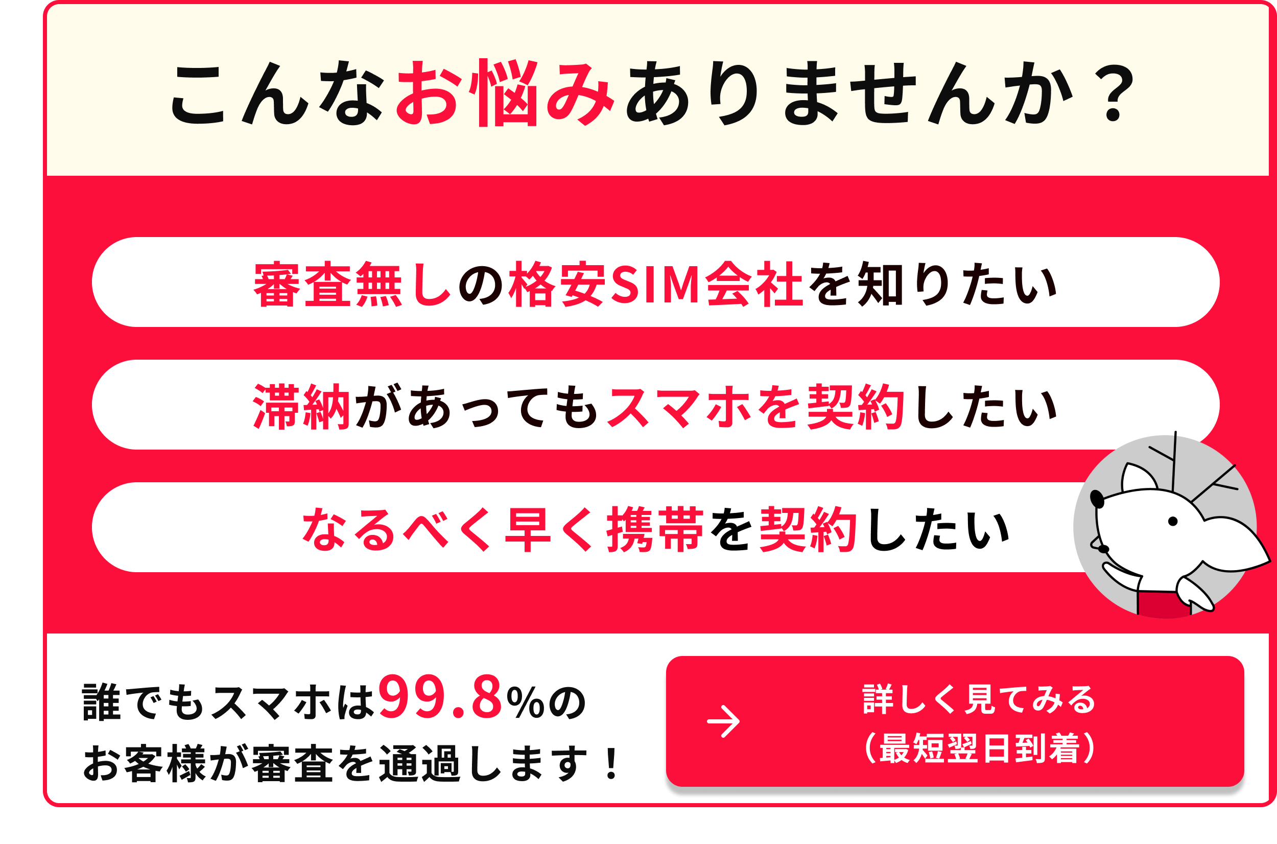 こんなお悩みありませんか 審査なしの格安SIM会社を知りたい 滞納があってもスマホを契約したい なるべく早く携帯を契約したい 誰でもスマホは99.8％のお客様が審査を通過します 詳しく見てみる 最短翌日到着