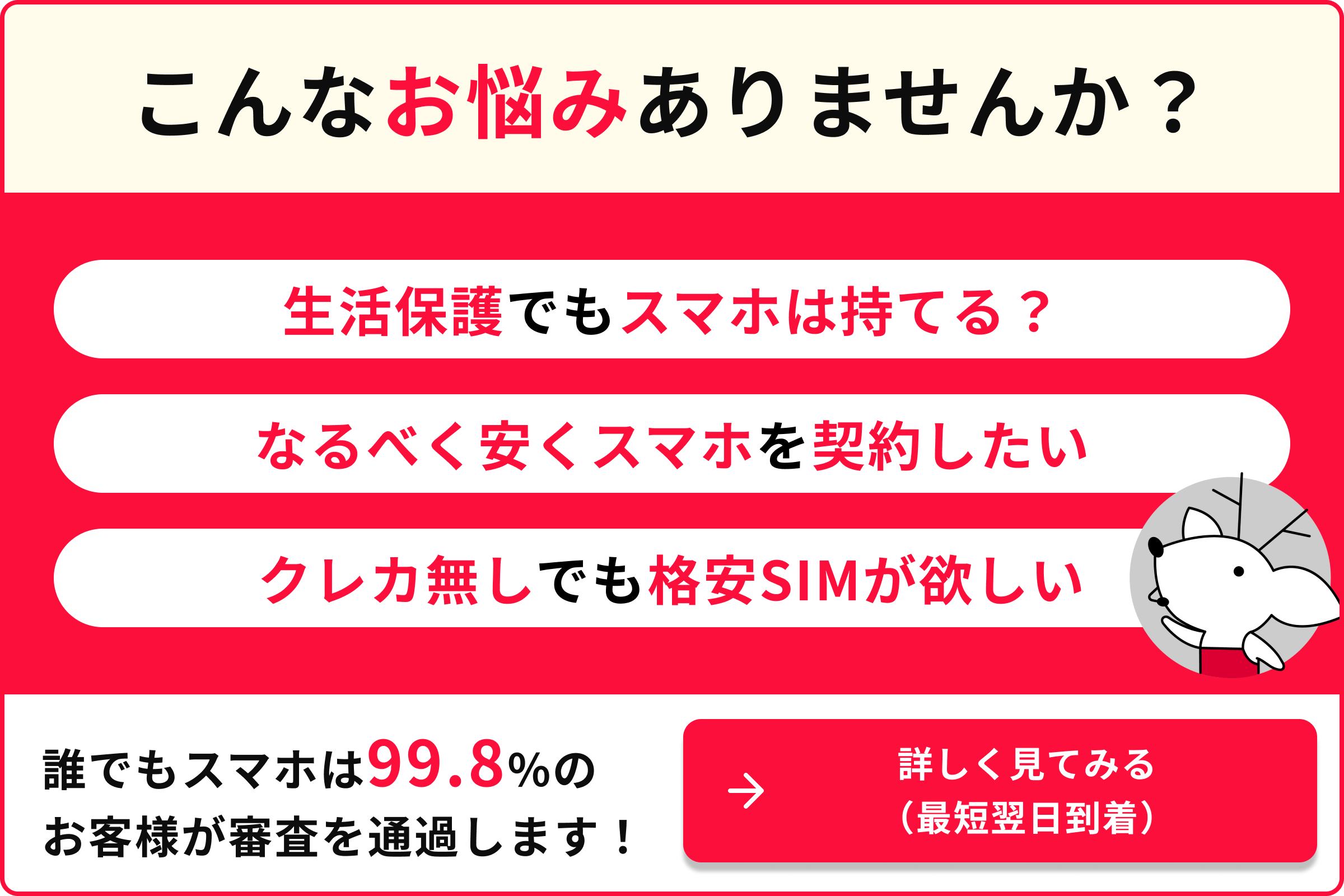こんなお悩みありませんか 生活保護でもスマホは持てる？ なるべく早くスマホを契約したい クレカ無しでも格安SIMが欲しい 誰でもスマホは99.8％のお客様が審査を通過します！ 詳しく見てみる（最短翌日到着）
