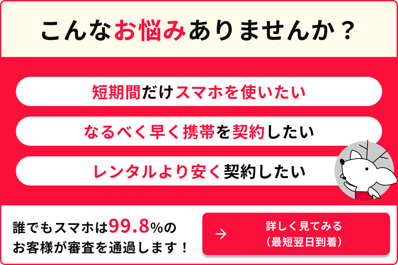 こんなお悩みありませんか？短期間だけスマホを使いたい　なるべく早く携帯を契約したい　レンタルより安く契約したい　誰でもスマホは99.8%のお客様が審査を通過します　詳しく見てみる（最短翌日到着）