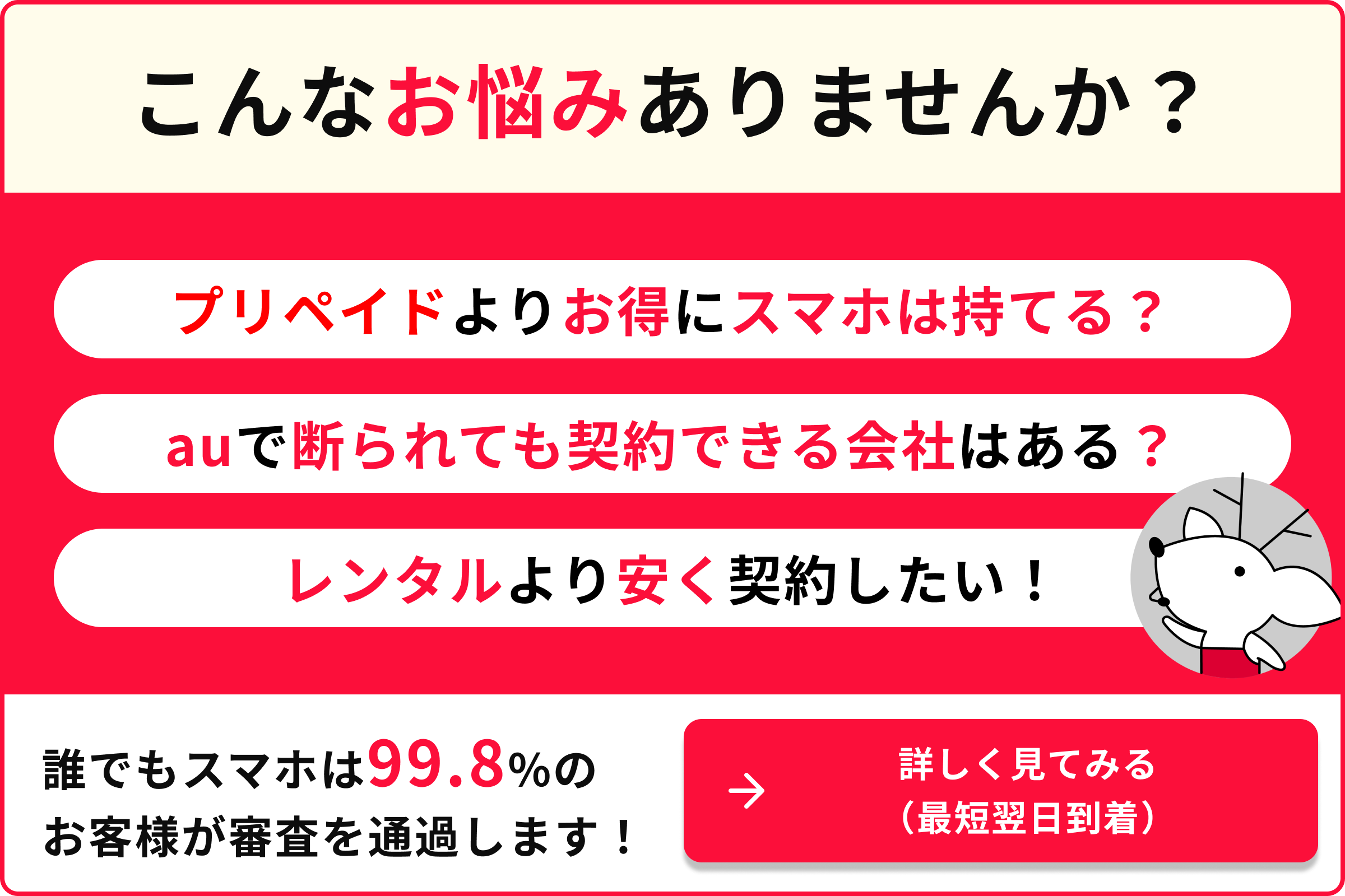 こんなお悩みありませんか プリペイドよりお得にスマホは持てる？ AUで断られても契約できる会社はある？ レンタルより安く契約したい 誰でもスマホは99.8％のお客様が審査を通過します くわしくみてみる 最短翌日到着
