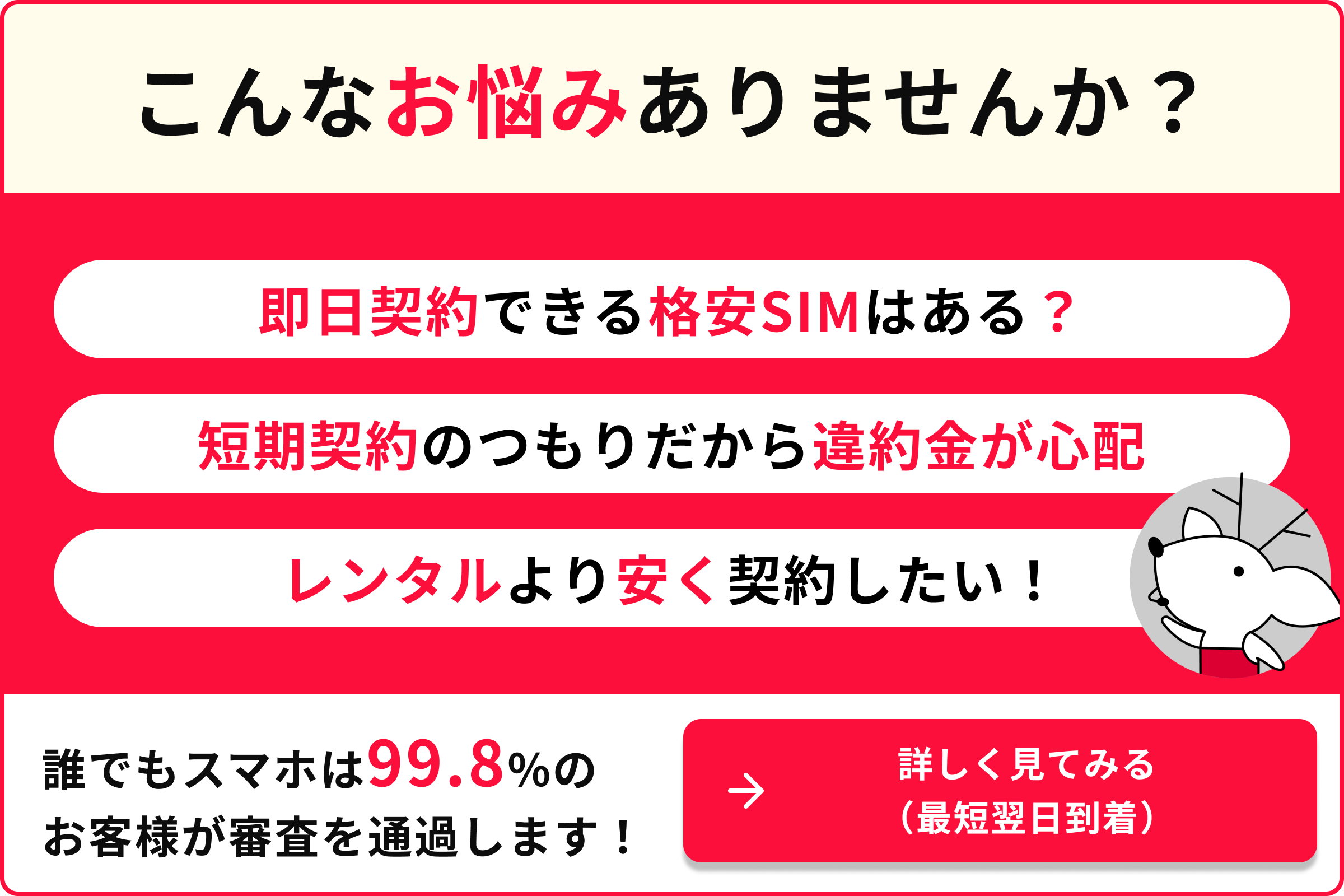 こんなお悩みありませんか？即日契約できる格安SIMはある？短期契約のつもりだから違約金が心配　レンタルより安く契約したい！誰でもスマホは99.8%のお客様が審査を通過します！詳しく見てみる（最短翌日到着）