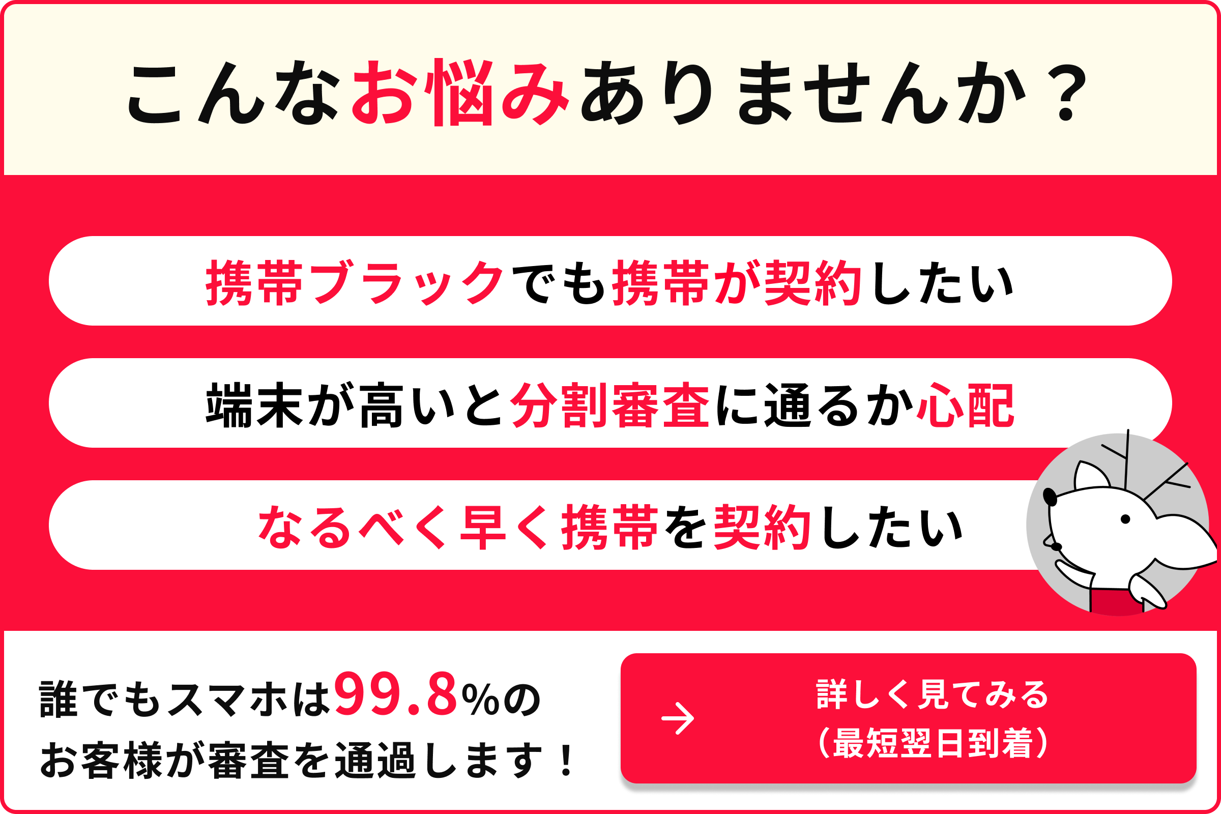こんなお悩みありませんか？ 携帯ブラックでも携帯が契約したい 端末が高いと分割審査に通るか心配 なるべく早く携帯を契約したい 誰でもスマホは99.8％のお客様が審査を通過します！ 詳しく見てみる 最短翌日到着