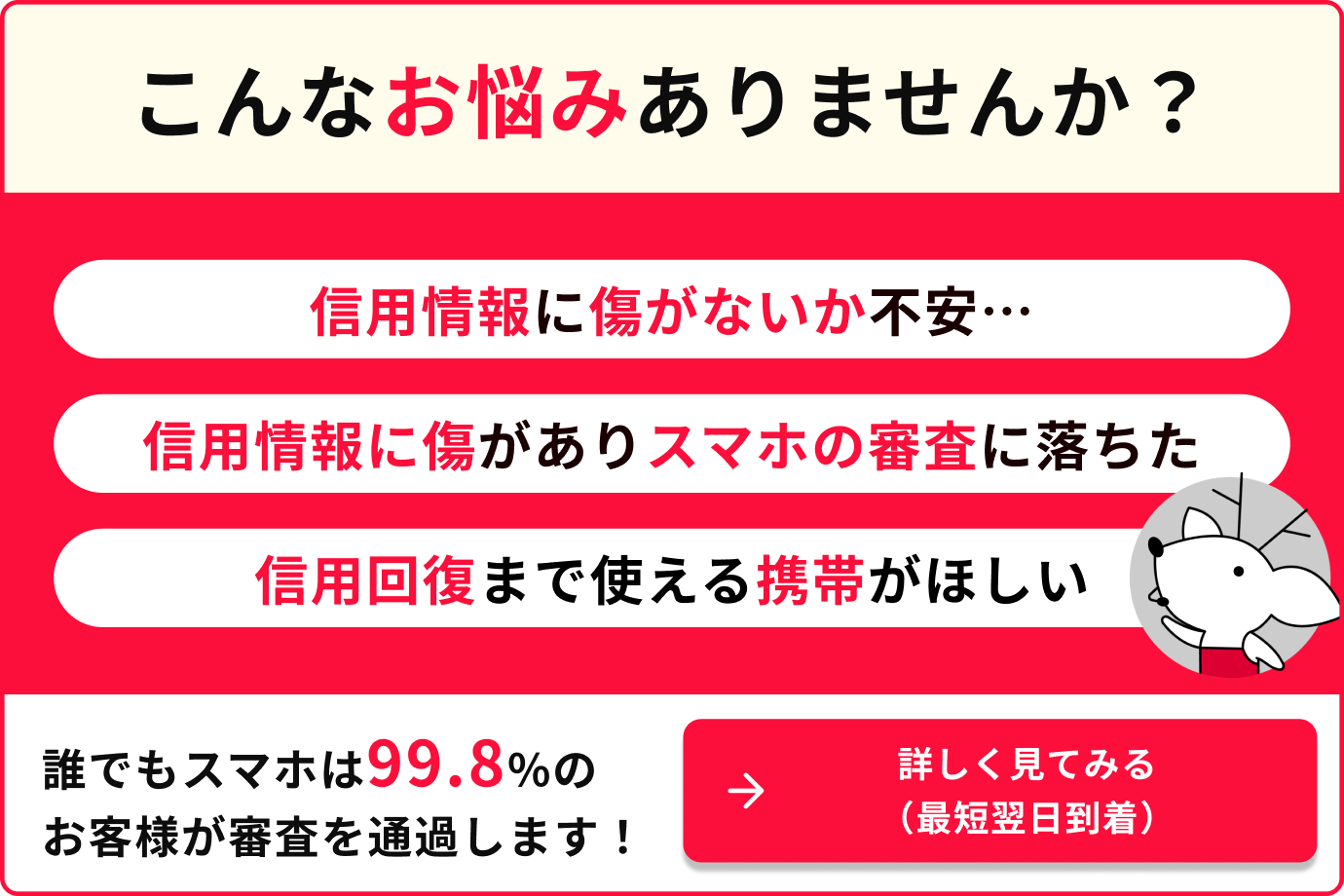 こんなお悩みありませんか？信用情報に傷がないか不安　信用情報に傷がありスマホの審査に落ちた　信用回復まで使える携帯がほしい　誰でもスマホは99.8%のお客様が審査を通過します　詳しく見てみる（最短翌日到着）