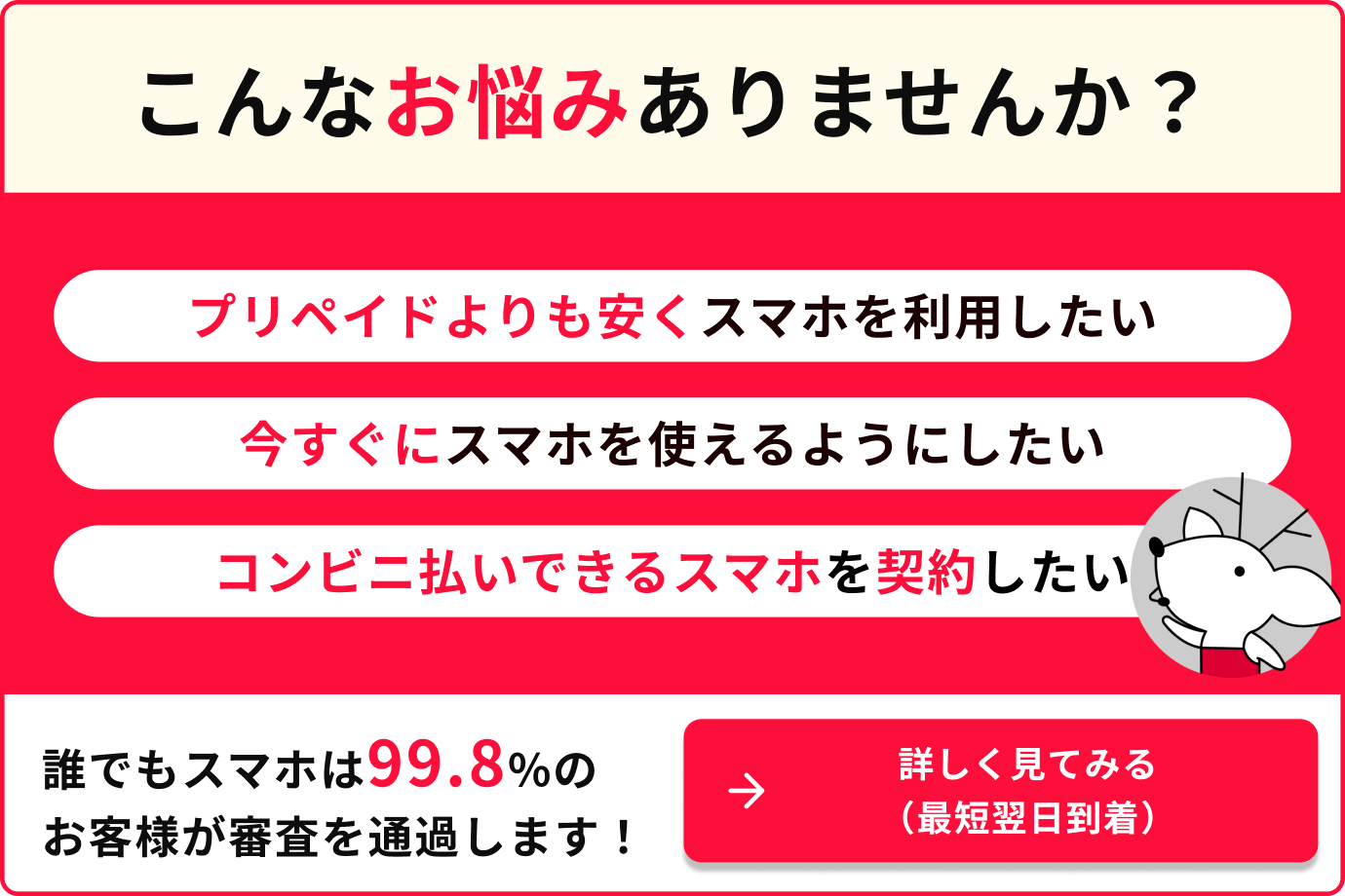 こんなお悩みありませんか？　プリペイドよりも安くスマホを利用したい　今すぐにスマホを使えるようにしたい　コンビニ払いできるスマホを契約したい　誰でもスマホは99.8%のお客様が審査を通過します！　詳しく見てみる（最短翌日到着）