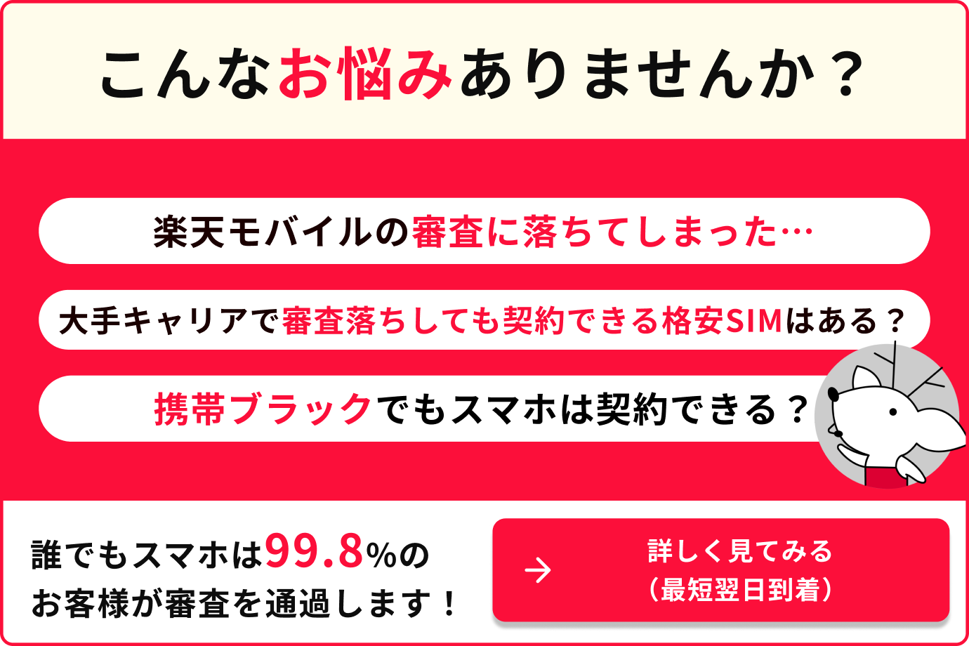 こんなお悩みありませんか？楽天モバイルの審査に落ちてしまった…大手キャリアで審査落ちしても契約できる格安SIMはある？携帯ブラックでもスマホは契約できる？誰でもスマホは99.8%のお客様が審査を通過します！詳しく見てみる（最短翌日到着）