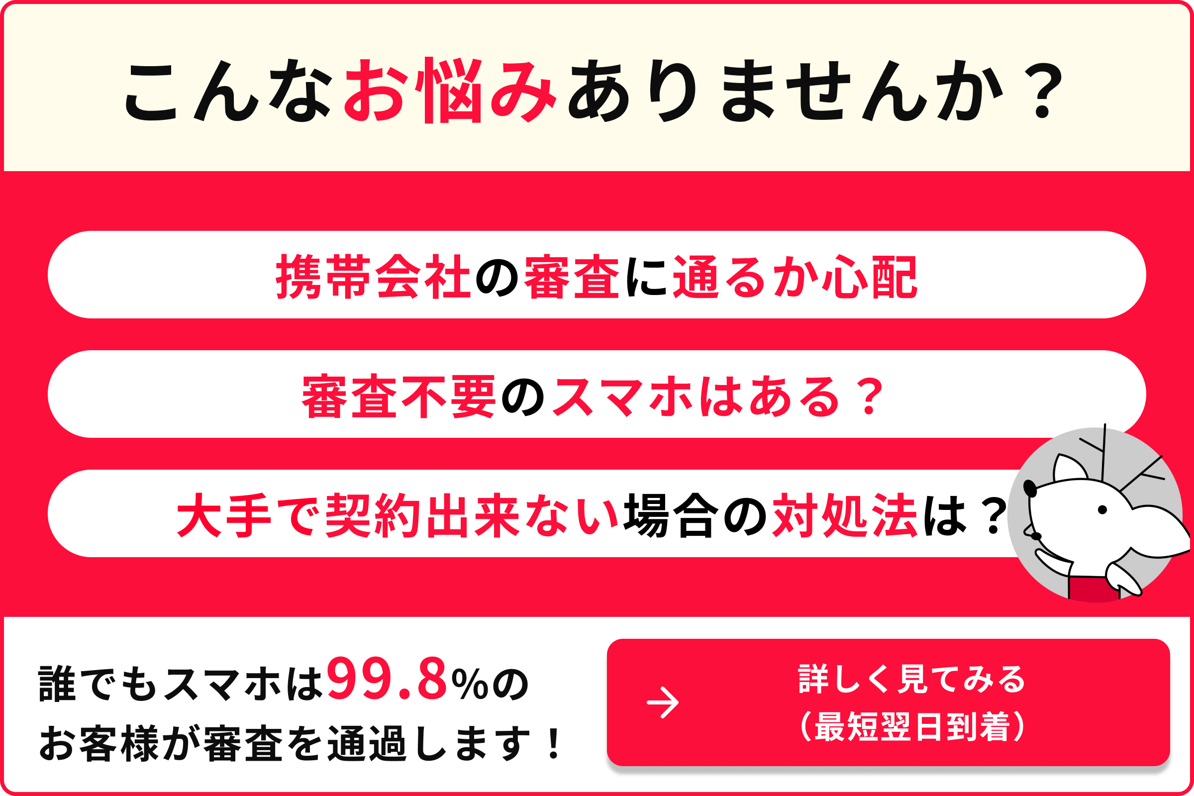 こんなお悩みありませんか 携帯会社の審査に通るか心配 審査不要のスマホはある？ 大手で契約できない場合の対処法は？ 誰でもスマホは99.8％のお客様が審査を通過します 詳しく見てみる 最短翌日到着