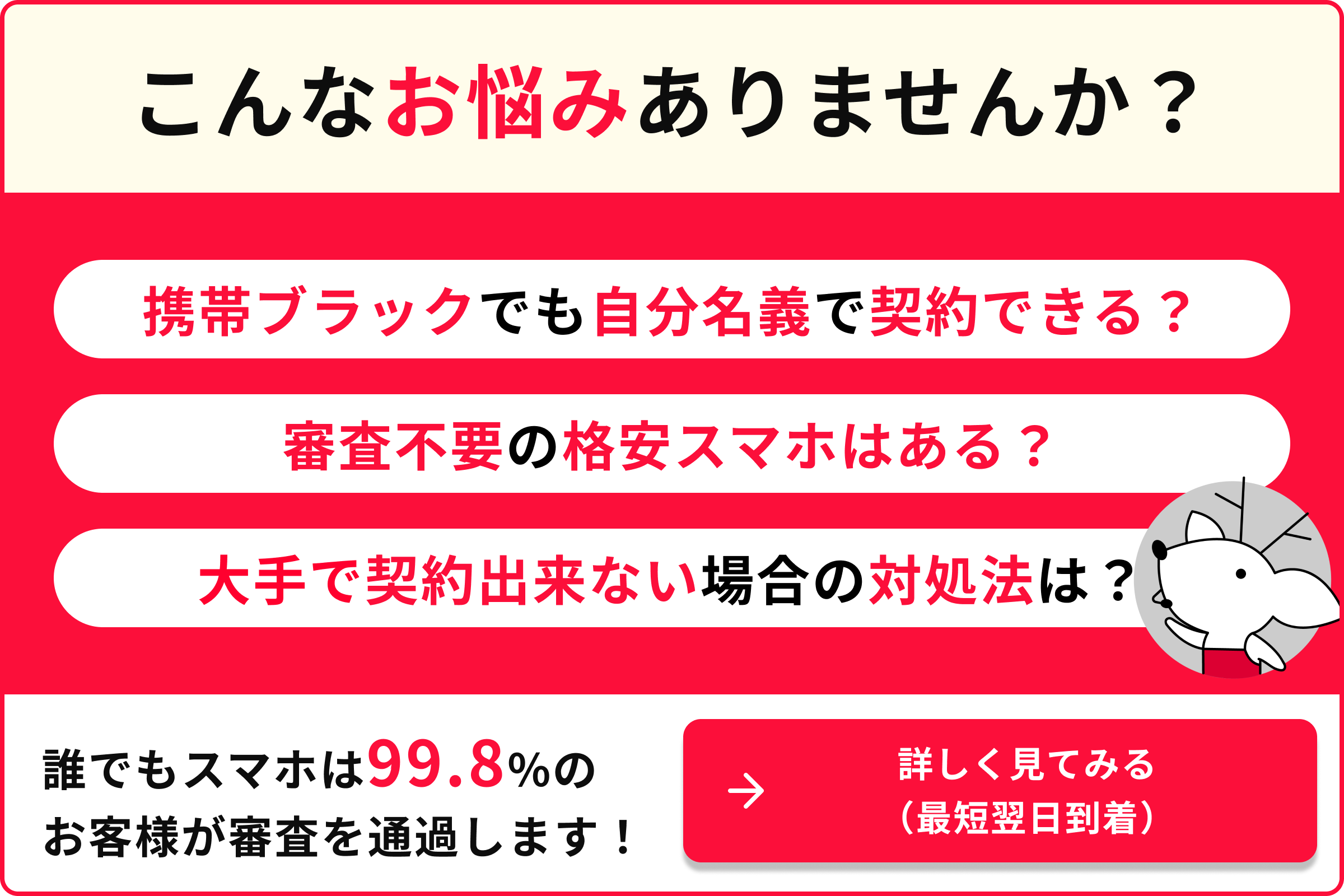 こんなお悩みありませんか 携帯ブラックでも自分名義で契約できる？ 審査不要の格安スマホはある？ 大手で契約できない場合の対処法は？ 誰でもスマホは99.8％のお客様が審査を通過します 詳しく見てみる 最短翌日到着
