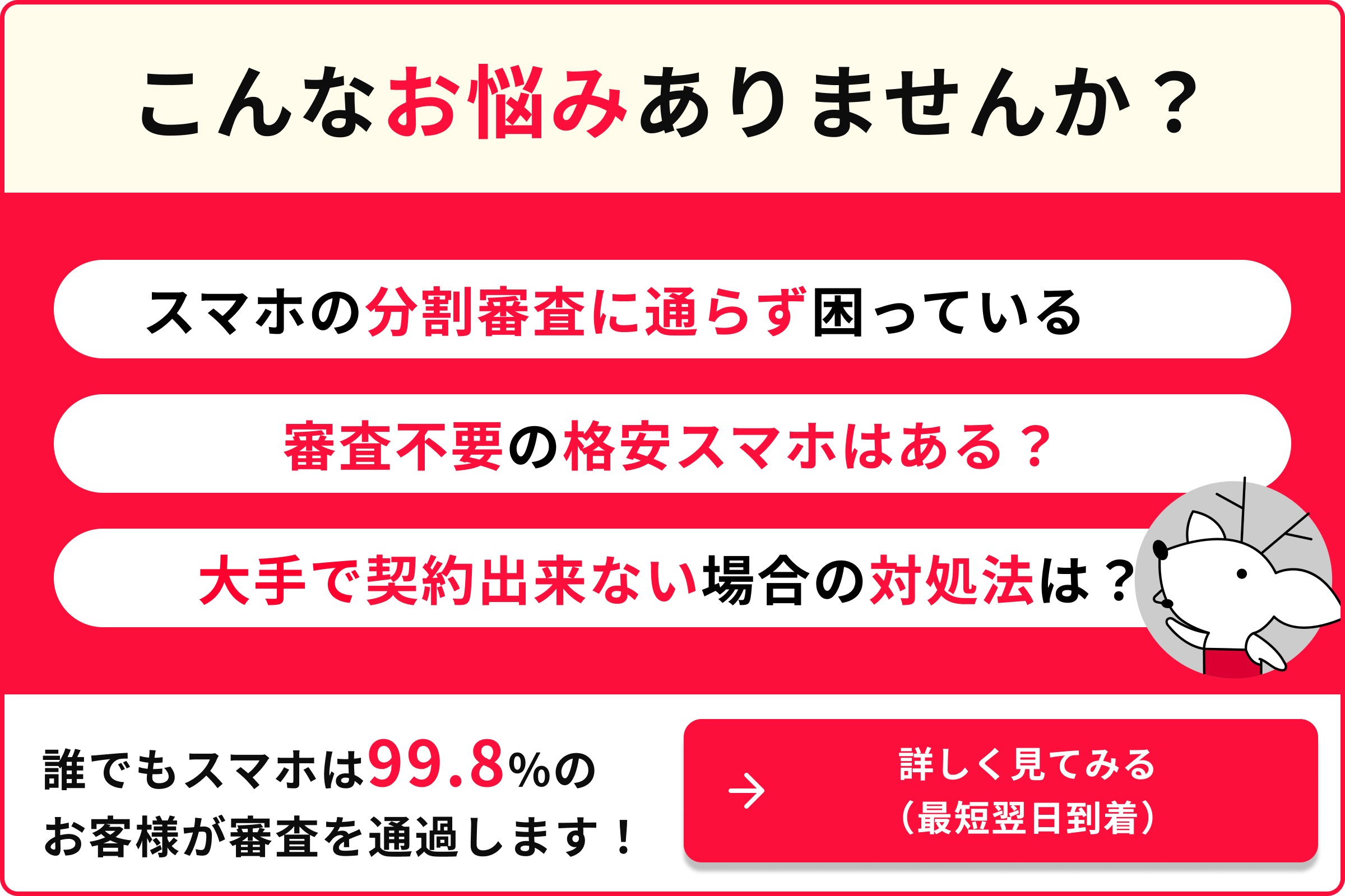 こんなお悩みありませんか？ スマホの分割審査に通らず困っている 審査不要の格安スマホはある？ 大手で契約できない場合の対処法は？ 99.8%のお客様が審査を通過します！ 詳しく見てみる 最短翌日到着
