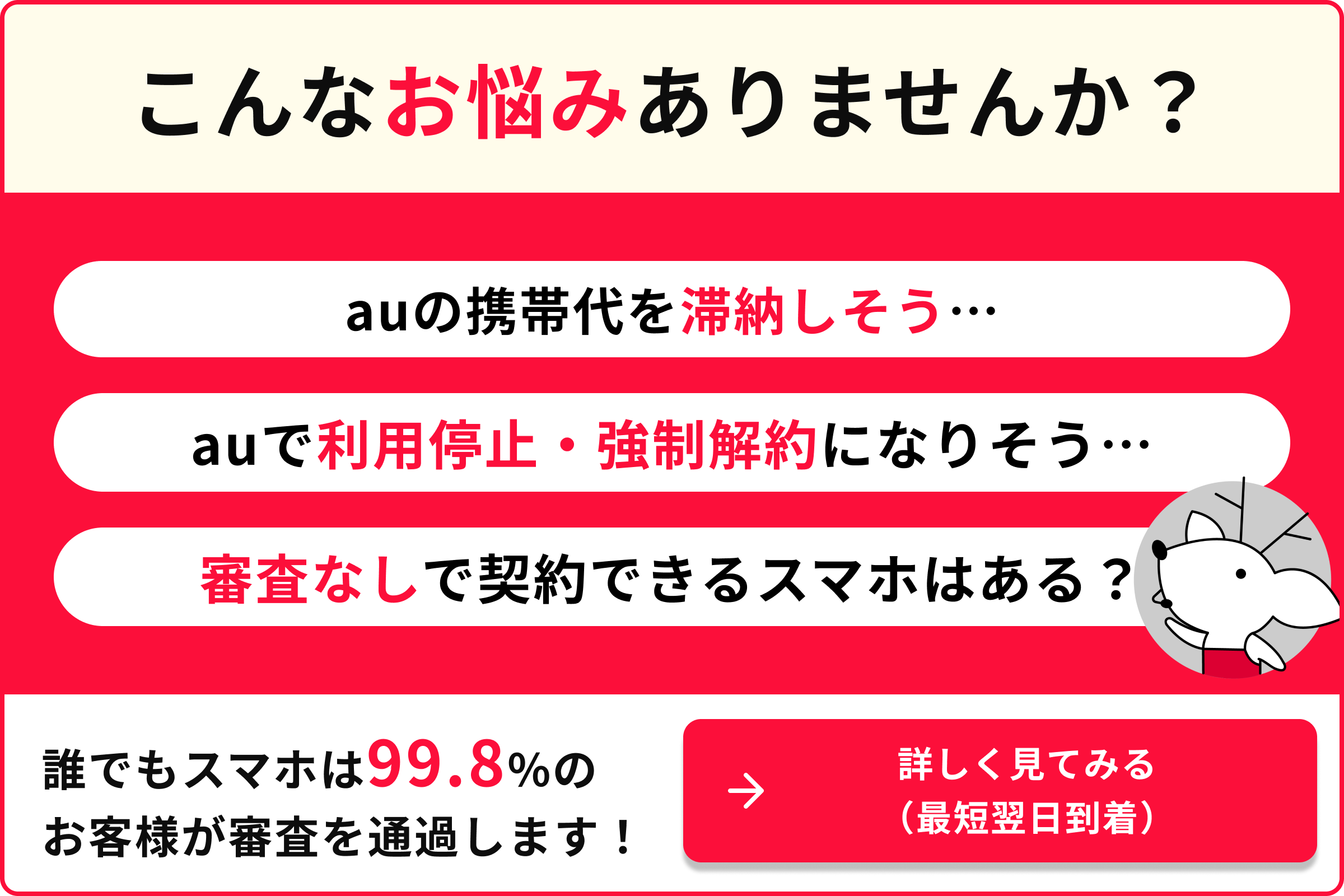こんなお悩みありませんか？ auの携帯代を滞納しそう auで利用停止・強制解約になりそう 審査なしで契約できるスマホはある？ 誰でもスマホは99.8％のお客様が審査を通過します！ 詳しく見てみる