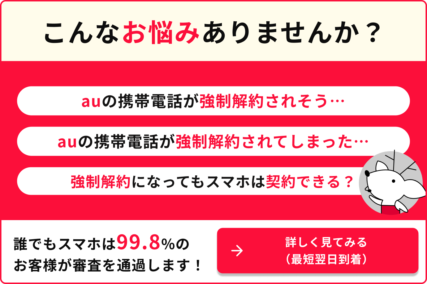 こんなお悩みありませんか？ auの携帯電話が強制解約されそう auの携帯電話が強制解約されてしまった 強制解約になってもスマホは契約できる？ 誰でもスマホは99.8％のお客様が審査を通過します。 詳しく見てみる。