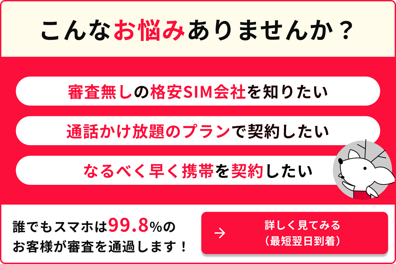 こんなお悩みありませんか？審査無しの格安SIM会社を知りたい　通話かけ放題のプランで契約したい　なるべく早く携帯を契約したい　誰でもスマホは99.8%のお客様が審査を通過します。