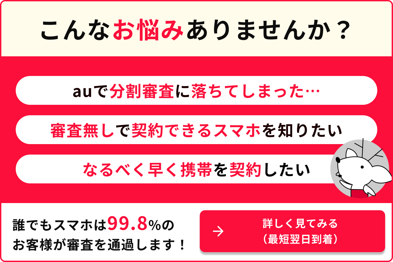 こんなお悩みありませんか？auで分割審査に落ちてしまった…審査無しで契約できるスマホを知りたい　なるべく早く携帯を契約したい　誰でもスマホは99.8%のお客様が審査を通過します！詳しく見てみる（最短翌日到着）