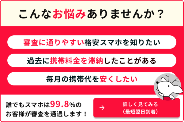 こんなお悩みありませんか？審査に通りやすい格安スマホを知りたい　過去に携帯料金を滞納したことがある　毎月の携帯代を安くしたい　誰でもスマホは99.8%のお客様が審査を通過します！　詳しく見てみる（最短翌日到着）