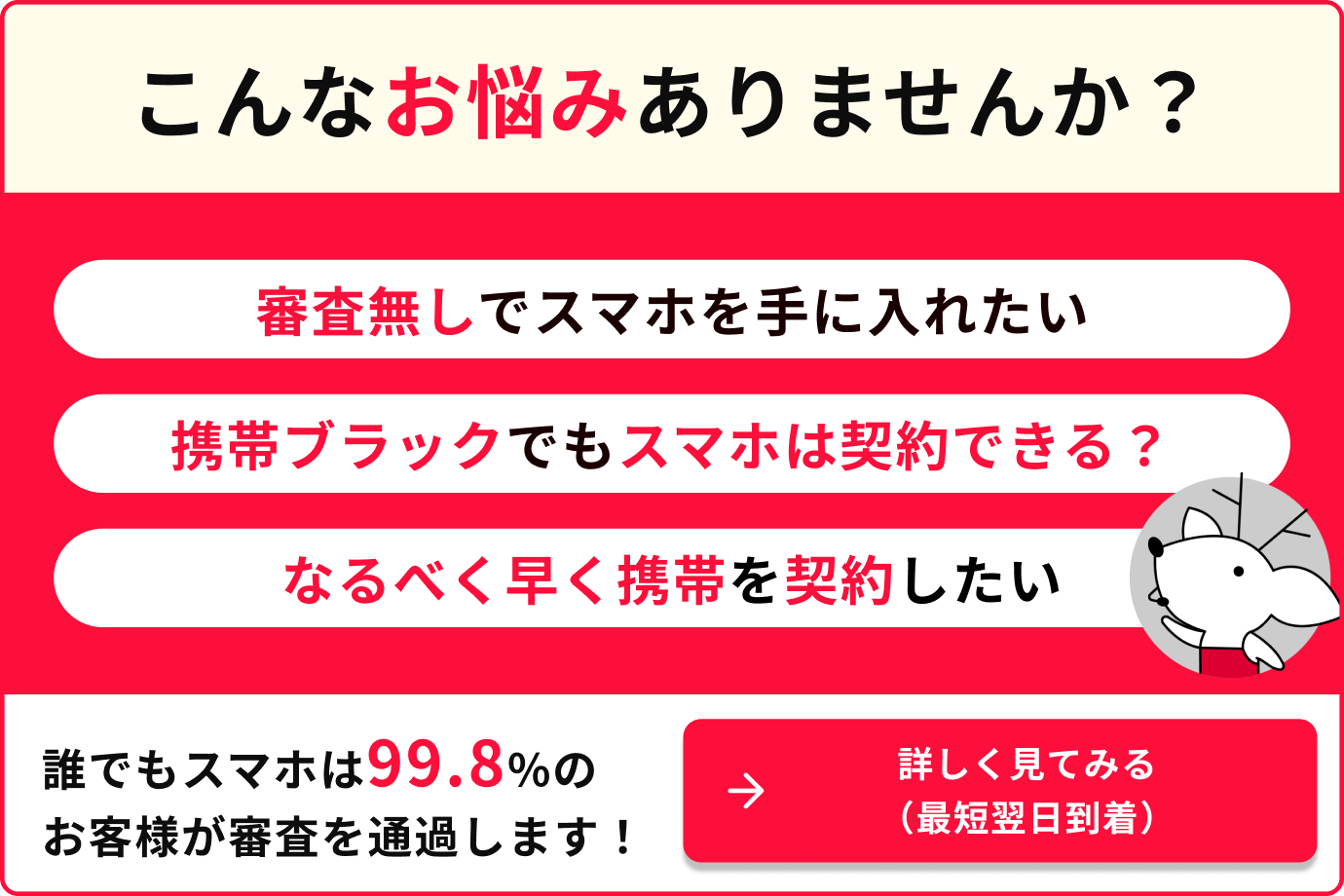 こんなお悩みありませんか？審査無しでスマホを手に入れたい　携帯ブラックでもスマホは契約できる？　なるべく早く携帯を契約したい　誰でもスマホは99.8%のお客様が審査を通過します　詳しく見てみる（最短翌日到着）