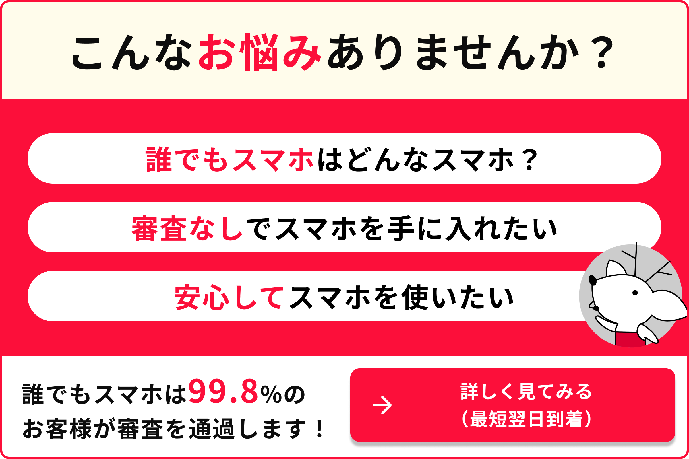こんなお悩みありませんか？ 誰でもスマホはどんなスマホ？ 審査なしでスマホを手に入れたい 安心してスマホを使いたい 誰でもスマホは99.8％のお客様が審査を通過します！ →詳しく見てみる（最短翌日到着）