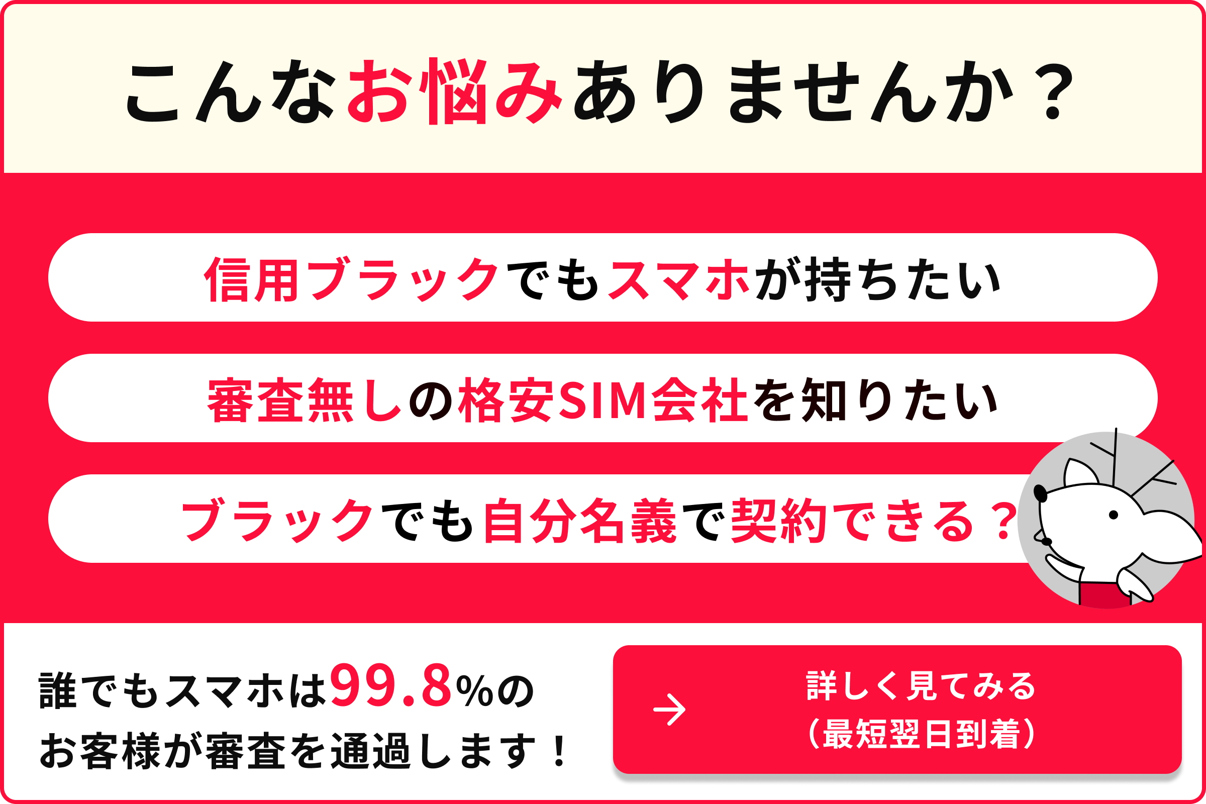 こんなお悩みありませんか 信用ブラックでもスマホが持ちたい 審査なしの格安SIM会社を知りたい 携帯ブラックでも自分名義で契約できる 誰でもスマホは99.8のお客様が審査を通過します 詳しく見てみる 最短翌日到着
