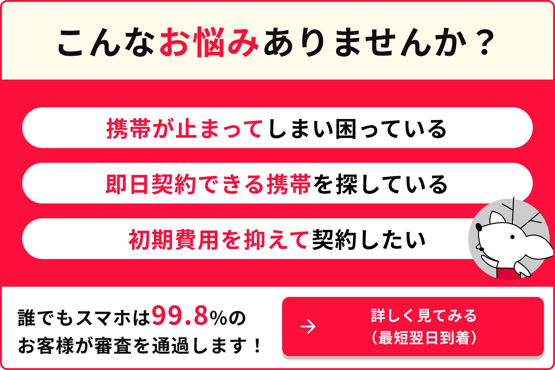 こんなお悩みありませんか？ 携帯が止まってしまい困っている 即日契約できる携帯を探している 初期費用を抑えて契約したい 誰でもスマホは99.8％のお客様が審査を通過します！ →詳しく見てみる（最短翌日到着）