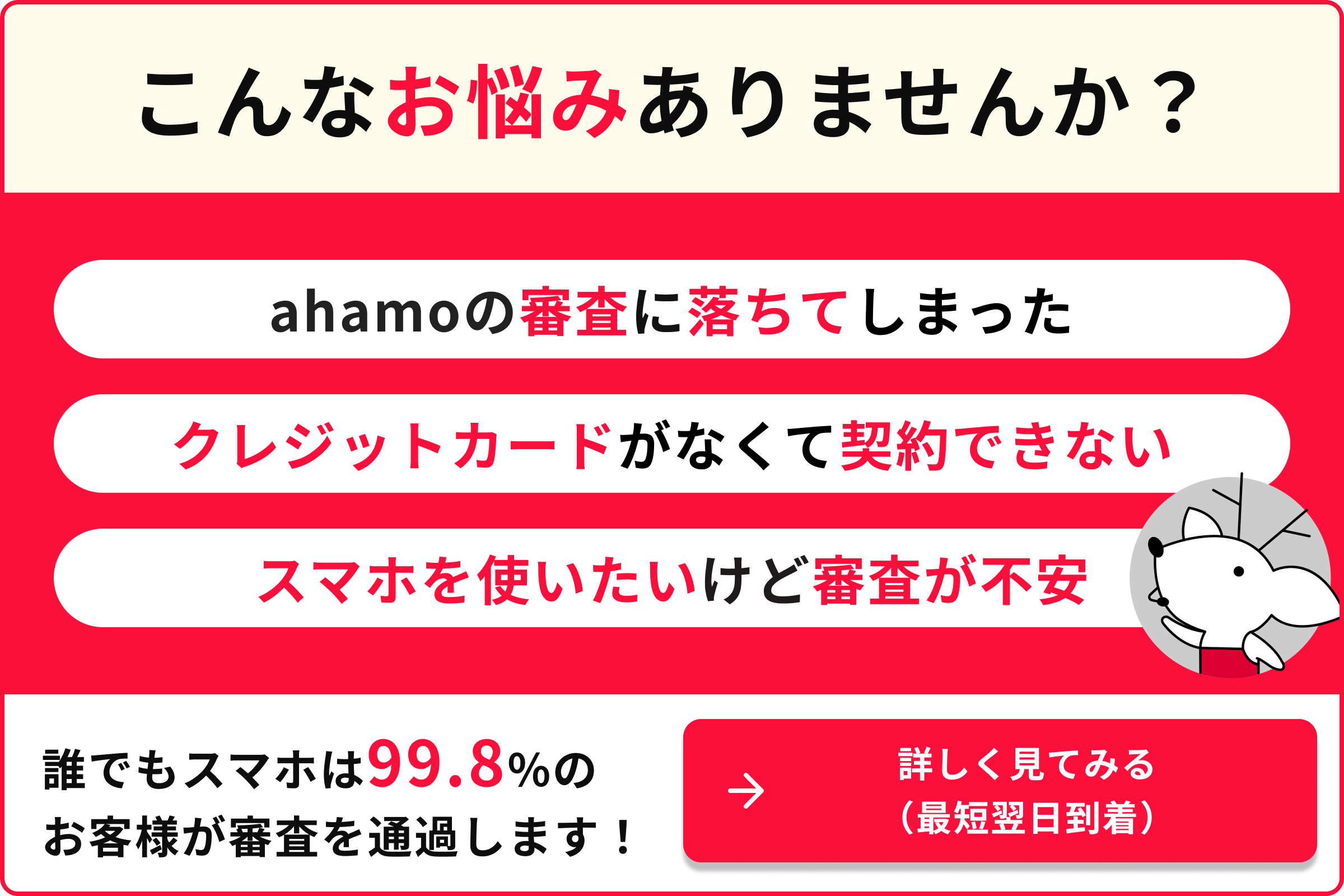 こんなお悩みありませんか？ ahamoの審査に落ちてしまった クレジットカードがなくて契約できない スマホを使いたいけど審査が不安 誰でもスマホは99.8％のお客様が審査を通過します！ 詳しく見てみる（最短翌日到着）