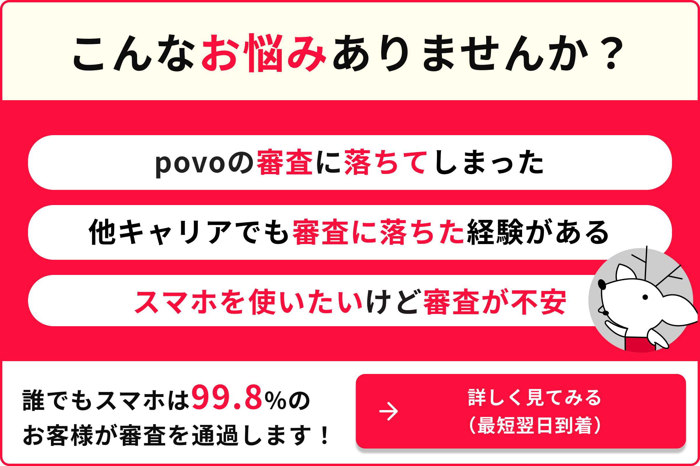 こんなお悩みありませんか？ povoの審査に落ちてしまった 他キャリアでも審査に落ちた経験がある スマホを使いたいけど審査が不安 誰でもスマホは99.8％のお客様が審査を通過します！ 詳しく見てみる（最短翌日到着）